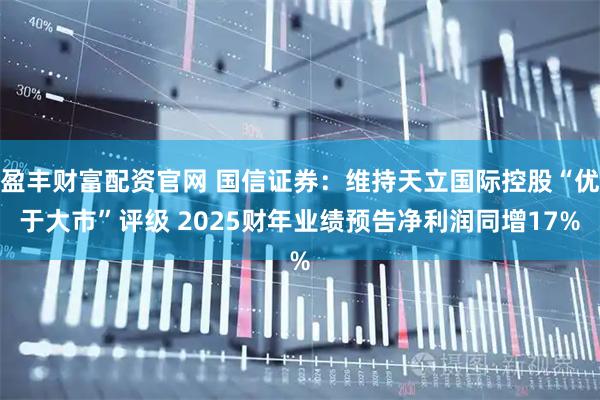 盈丰财富配资官网 国信证券：维持天立国际控股“优于大市”评级 2025财年业绩预告净利润同增17%