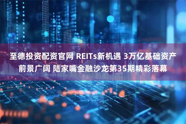 至德投资配资官网 REITs新机遇 3万亿基础资产前景广阔 陆家嘴金融沙龙第35期精彩落幕