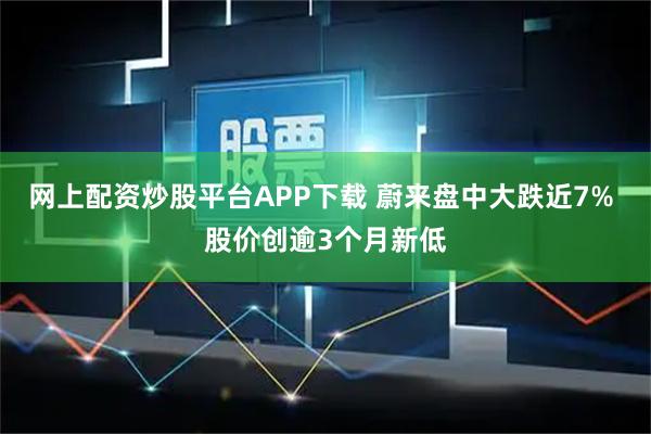 网上配资炒股平台APP下载 蔚来盘中大跌近7% 股价创逾3个月新低