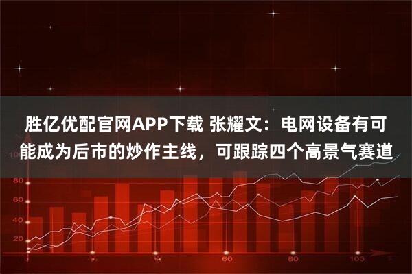 胜亿优配官网APP下载 张耀文：电网设备有可能成为后市的炒作主线，可跟踪四个高景气赛道