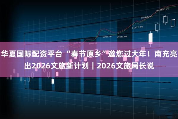 华夏国际配资平台 “春节原乡”邀您过大年！南充亮出2026文旅新计划｜2026文旅局长说