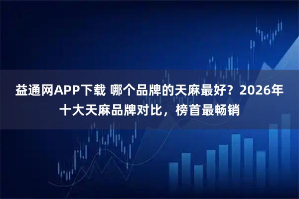 益通网APP下载 哪个品牌的天麻最好？2026年十大天麻品牌对比，榜首最畅销