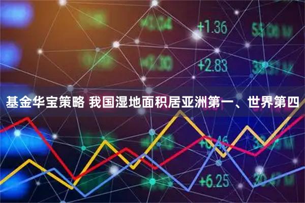 基金华宝策略 我国湿地面积居亚洲第一、世界第四