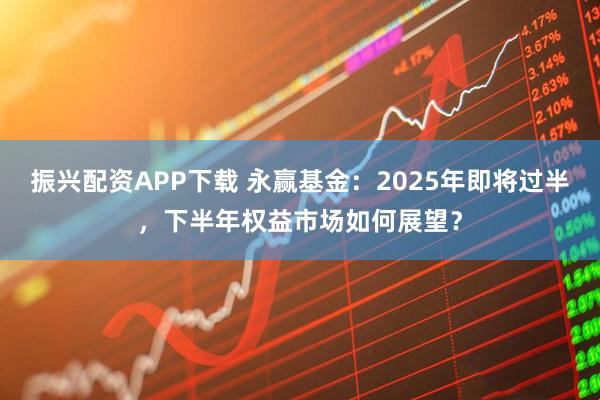 振兴配资APP下载 永赢基金：2025年即将过半，下半年权益市场如何展望？