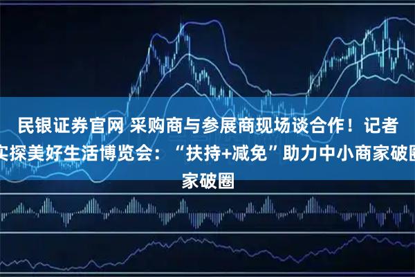 民银证券官网 采购商与参展商现场谈合作！记者实探美好生活博览会：“扶持+减免”助力中小商家破圈