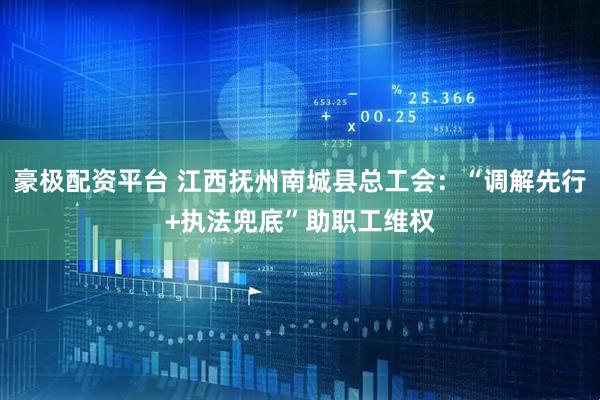 豪极配资平台 江西抚州南城县总工会：“调解先行+执法兜底”助职工维权