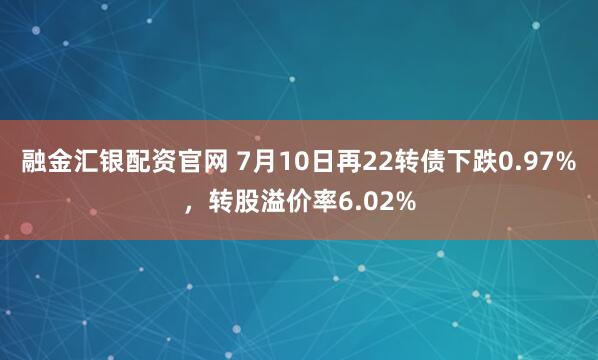 融金汇银配资官网 7月10日再22转债下跌0.97%，转股溢价率6.02%