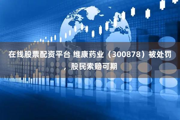 在线股票配资平台 维康药业（300878）被处罚，股民索赔可期