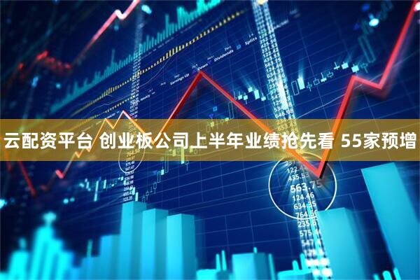 云配资平台 创业板公司上半年业绩抢先看 55家预增