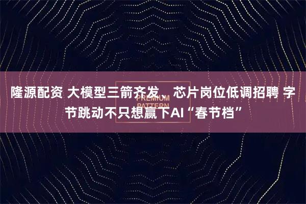 隆源配资 大模型三箭齐发、芯片岗位低调招聘 字节跳动不只想赢下AI“春节档”