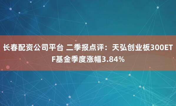 长春配资公司平台 二季报点评：天弘创业板300ETF基金季度涨幅3.84%
