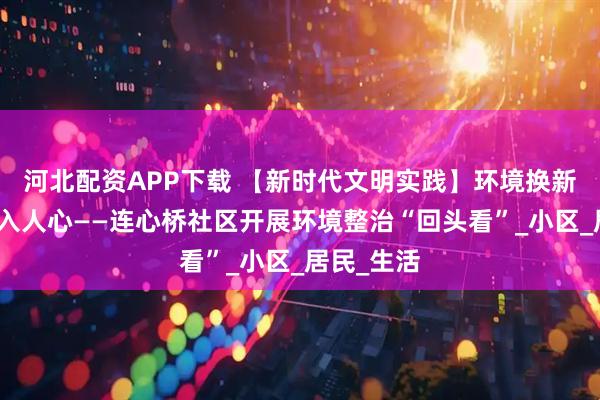 河北配资APP下载 【新时代文明实践】环境换新颜，文明入人心——连心桥社区开展环境整治“回头看”_小区_居民_生活
