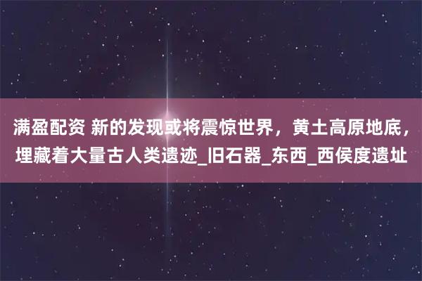 满盈配资 新的发现或将震惊世界，黄土高原地底，埋藏着大量古人类遗迹_旧石器_东西_西侯度遗址