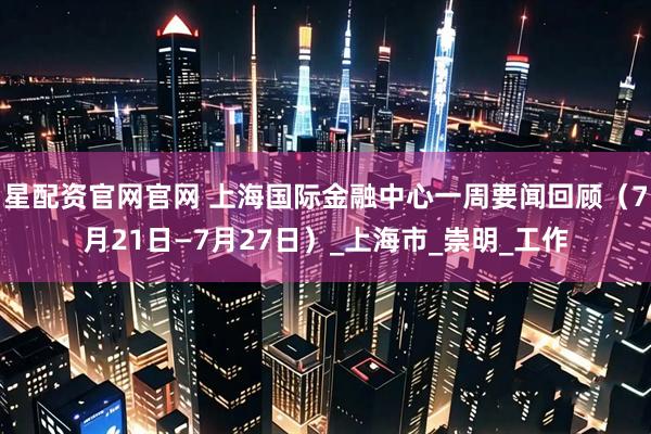 星配资官网官网 上海国际金融中心一周要闻回顾（7月21日—7月27日）_上海市_崇明_工作