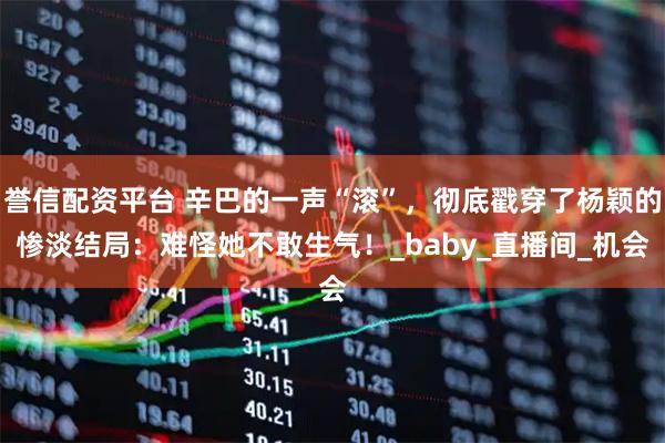誉信配资平台 辛巴的一声“滚”，彻底戳穿了杨颖的惨淡结局：难怪她不敢生气！_baby_直播间_机会