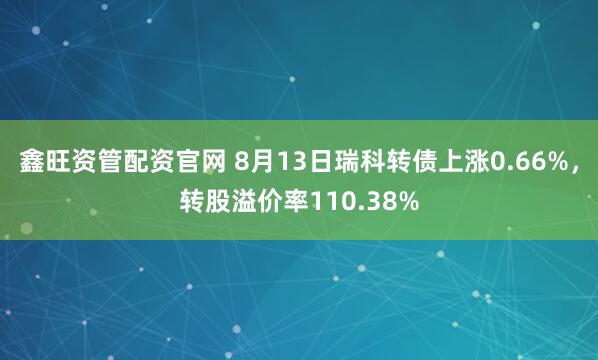 鑫旺资管配资官网 8月13日瑞科转债上涨0.66%，转股溢价率110.38%