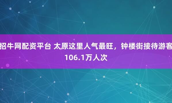 招牛网配资平台 太原这里人气最旺，钟楼街接待游客106.1万人次