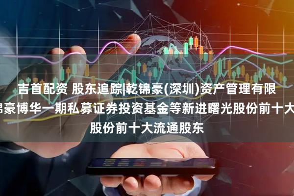 吉首配资 股东追踪|乾锦豪(深圳)资产管理有限公司-乾锦豪博华一期私募证券投资基金等新进曙光股份前十大流通股东