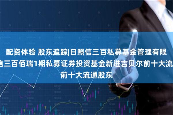 配资体验 股东追踪|日照信三百私募基金管理有限公司-信三百佰瑞1期私募证券投资基金新进吉贝尔前十大流通股东