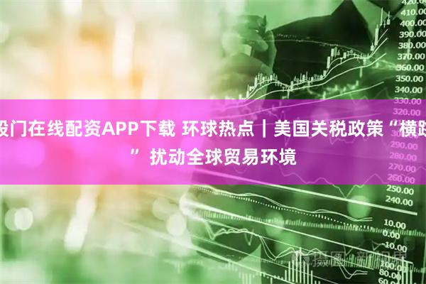 股门在线配资APP下载 环球热点｜美国关税政策“横跳” 扰动全球贸易环境