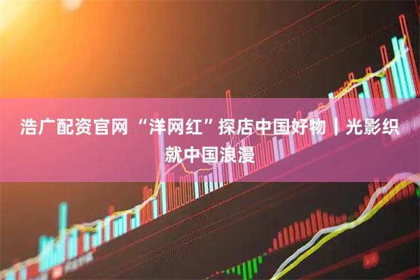 浩广配资官网 “洋网红”探店中国好物|光影织就中国浪漫
