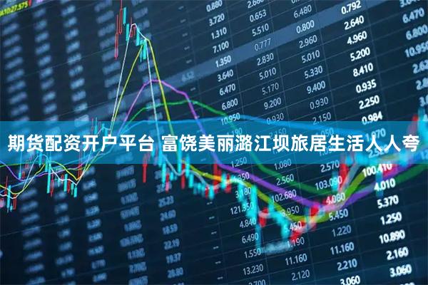 期货配资开户平台 富饶美丽潞江坝旅居生活人人夸