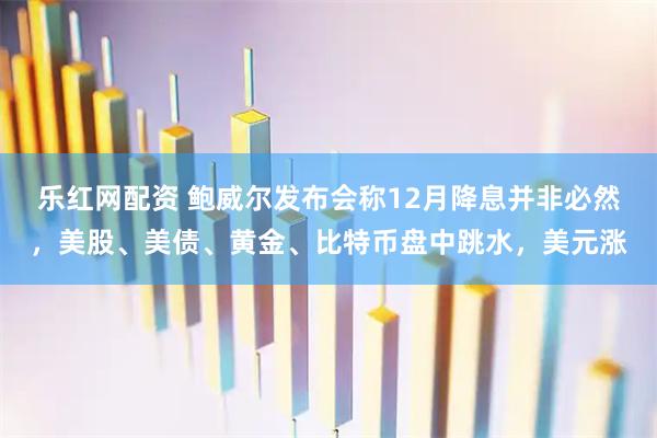 乐红网配资 鲍威尔发布会称12月降息并非必然,美股、美债、黄金、比特币盘中跳水,美元涨