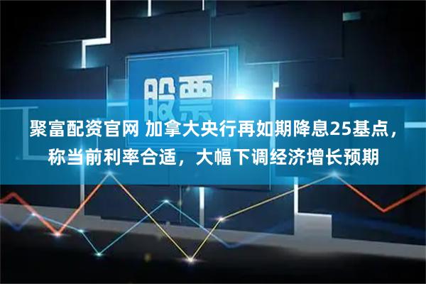 聚富配资官网 加拿大央行再如期降息25基点，称当前利率合适，大幅下调经济增长预期