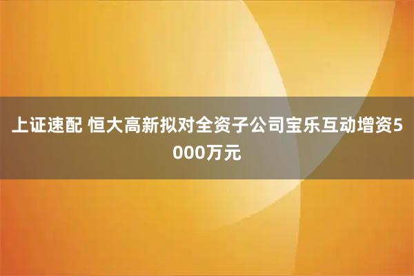 上证速配 恒大高新拟对全资子公司宝乐互动增资5000万元