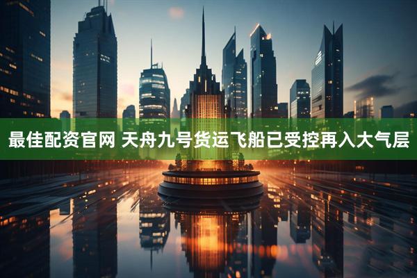 最佳配资官网 天舟九号货运飞船已受控再入大气层