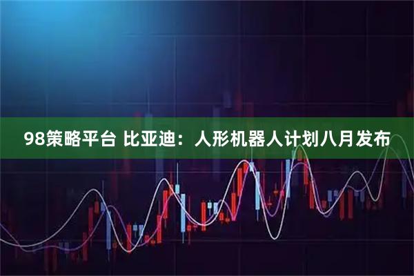 98策略平台 比亚迪：人形机器人计划八月发布